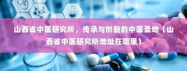 山西省中医研究所，传承与创新的中医圣地（山西省中医研究所地址在哪里）