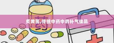 炙黄芪,传统中药中的补气佳品