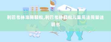 利巴韦林泡腾颗粒,利巴韦林颗粒儿童用法用量说明书