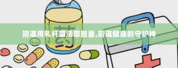 阴道用乳杆菌活菌胶囊,阴道健康的守护神